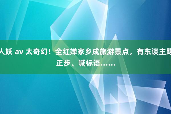 人妖 av 太奇幻！全红婵家乡成旅游景点，有东谈主踢正步、喊标语......