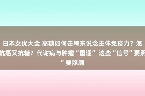 日本女优大全 高糖如何击垮东说念主体免疫力？怎样抗癌又抗糖？代谢病与肿瘤“重逢” 这些“信号”要照顾