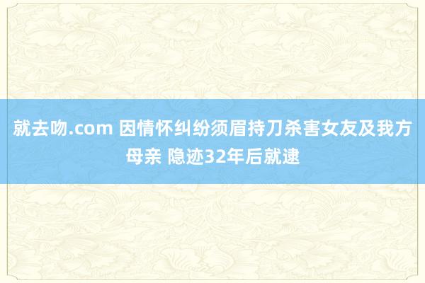 就去吻.com 因情怀纠纷须眉持刀杀害女友及我方母亲 隐迹32年后就逮