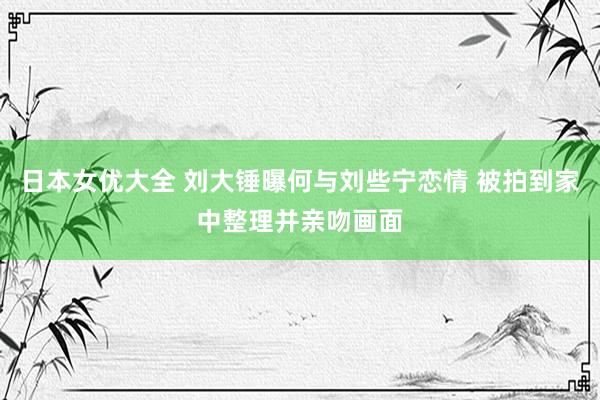 日本女优大全 刘大锤曝何与刘些宁恋情 被拍到家中整理并亲吻画面