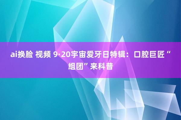 ai换脸 视频 9·20宇宙爱牙日特辑：口腔巨匠“组团”来科普