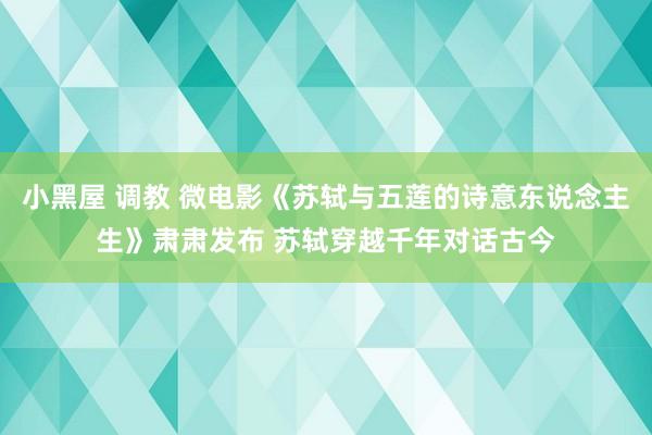 小黑屋 调教 微电影《苏轼与五莲的诗意东说念主生》肃肃发布 苏轼穿越千年对话古今