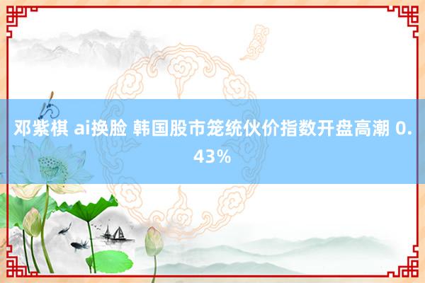 邓紫棋 ai换脸 韩国股市笼统伙价指数开盘高潮 0.43%