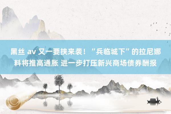 黑丝 av 又一要挟来袭！“兵临城下”的拉尼娜料将推高通胀 进一步打压新兴商场债券酬报