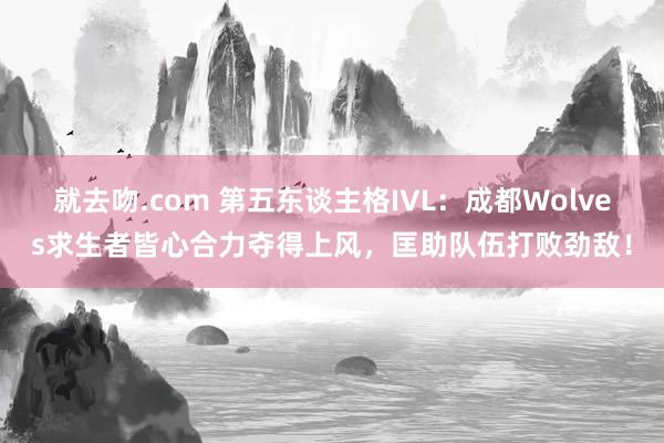 就去吻.com 第五东谈主格IVL：成都Wolves求生者皆心合力夺得上风，匡助队伍打败劲敌！