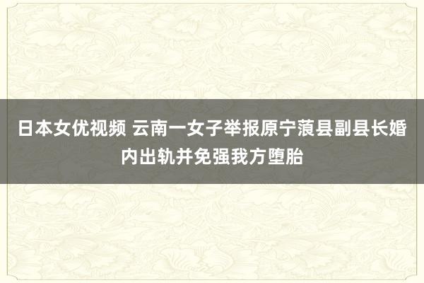 日本女优视频 云南一女子举报原宁蒗县副县长婚内出轨并免强我方堕胎