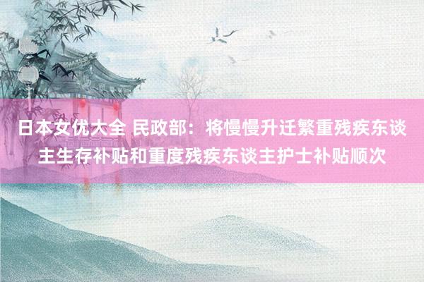 日本女优大全 民政部：将慢慢升迁繁重残疾东谈主生存补贴和重度残疾东谈主护士补贴顺次