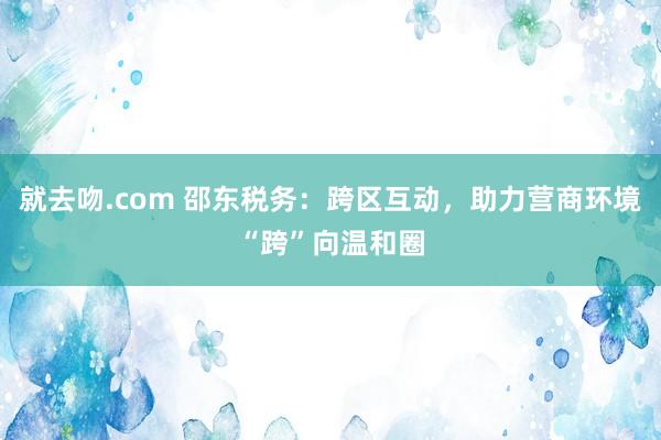 就去吻.com 邵东税务：跨区互动，助力营商环境“跨”向温和圈