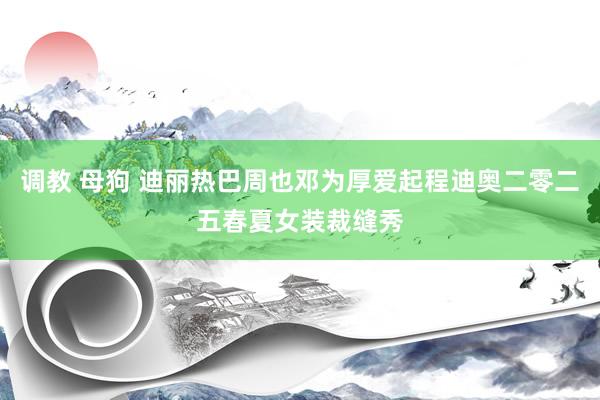 调教 母狗 迪丽热巴周也邓为厚爱起程迪奥二零二五春夏女装裁缝秀