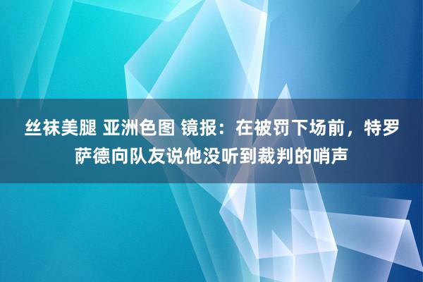 丝袜美腿 亚洲色图 镜报：在被罚下场前，特罗萨德向队友说他没听到裁判的哨声