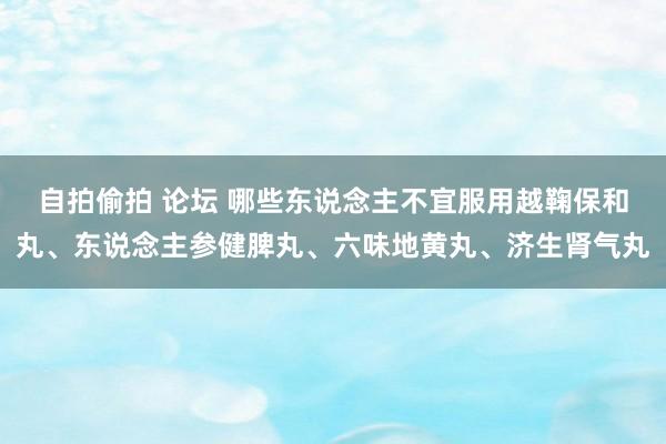 自拍偷拍 论坛 哪些东说念主不宜服用越鞠保和丸、东说念主参健脾丸、六味地黄丸、济生肾气丸