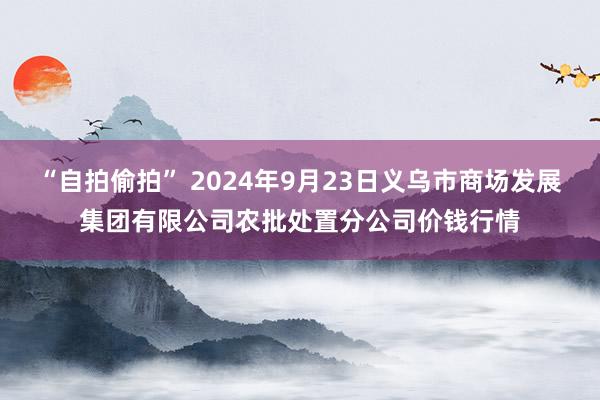 “自拍偷拍” 2024年9月23日义乌市商场发展集团有限公司农批处置分公司价钱行情