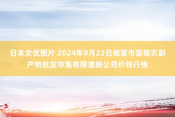 日本女优图片 2024年9月23日临夏市富临农副产物批发市集有限遭殃公司价钱行情