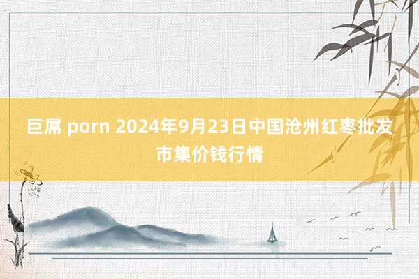 巨屌 porn 2024年9月23日中国沧州红枣批发市集价钱行情