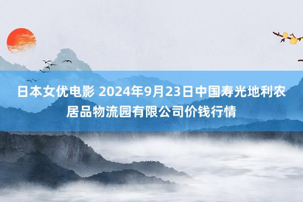 日本女优电影 2024年9月23日中国寿光地利农居品物流园有限公司价钱行情