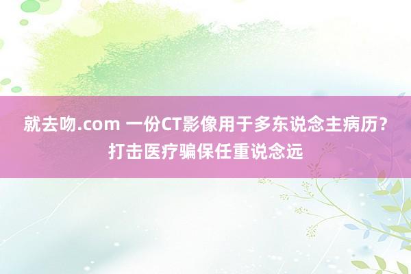 就去吻.com 一份CT影像用于多东说念主病历？打击医疗骗保任重说念远