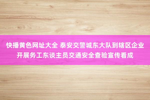 快播黄色网址大全 泰安交警城东大队到辖区企业开展务工东谈主员交通安全查验宣传看成