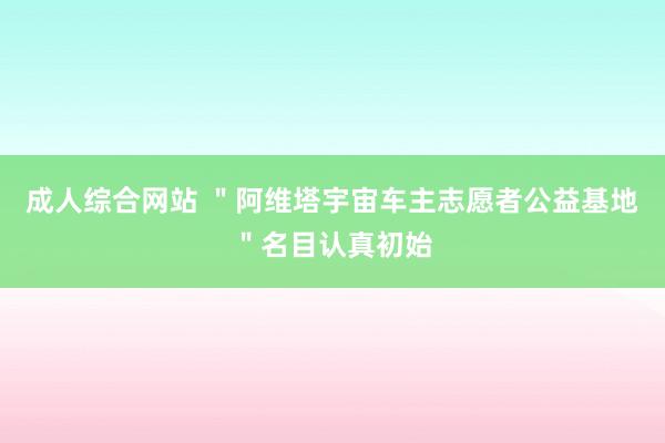 成人综合网站 ＂阿维塔宇宙车主志愿者公益基地＂名目认真初始