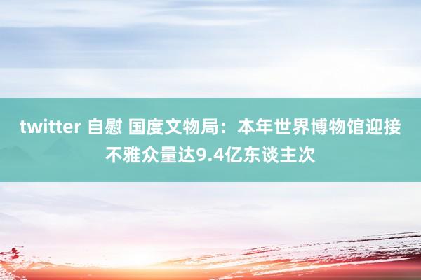 twitter 自慰 国度文物局：本年世界博物馆迎接不雅众量达9.4亿东谈主次