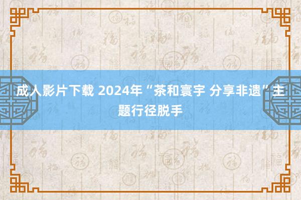 成人影片下载 2024年“茶和寰宇 分享非遗”主题行径脱手