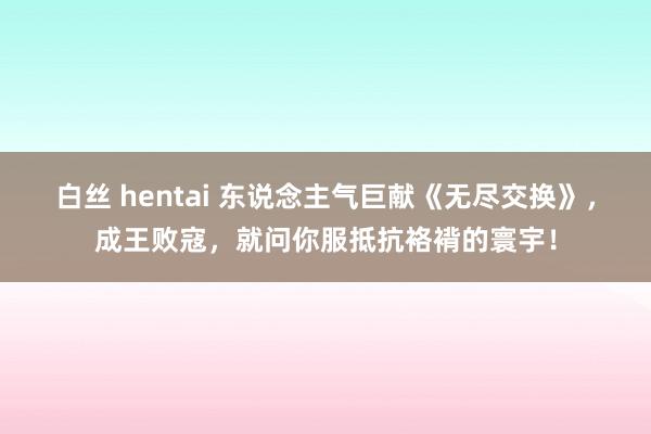 白丝 hentai 东说念主气巨献《无尽交换》，成王败寇，就问你服抵抗袼褙的寰宇！