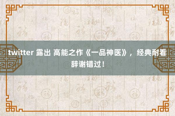 twitter 露出 高能之作《一品神医》，经典耐看辞谢错过！