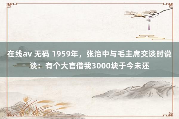 在线av 无码 1959年，张治中与毛主席交谈时说谈：有个大官借我3000块于今未还