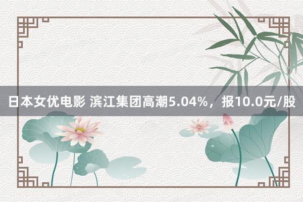 日本女优电影 滨江集团高潮5.04%，报10.0元/股