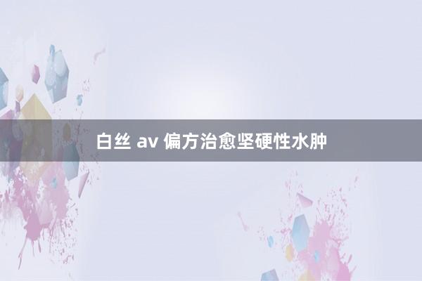 白丝 av 偏方治愈坚硬性水肿