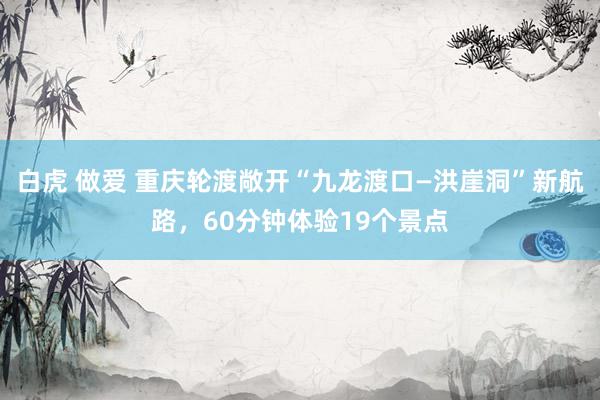 白虎 做爱 重庆轮渡敞开“九龙渡口—洪崖洞”新航路，60分钟体验19个景点