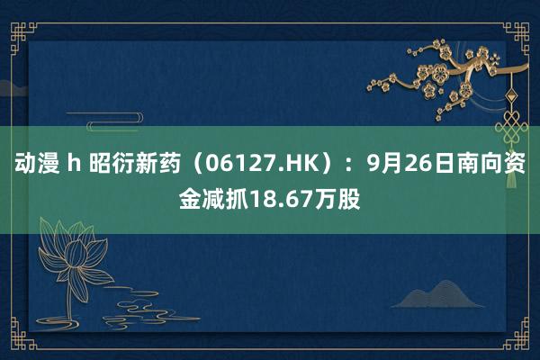 动漫 h 昭衍新药（06127.HK）：9月26日南向资金减抓18.67万股