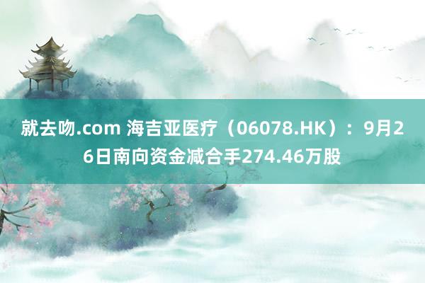 就去吻.com 海吉亚医疗（06078.HK）：9月26日南向资金减合手274.46万股