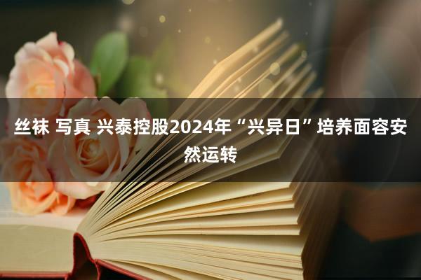 丝袜 写真 兴泰控股2024年“兴异日”培养面容安然运转