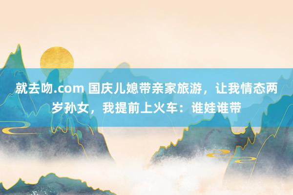 就去吻.com 国庆儿媳带亲家旅游，让我情态两岁孙女，我提前上火车：谁娃谁带