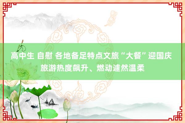 高中生 自慰 各地备足特点文旅“大餐”迎国庆 旅游热度飙升、燃动遽然温柔