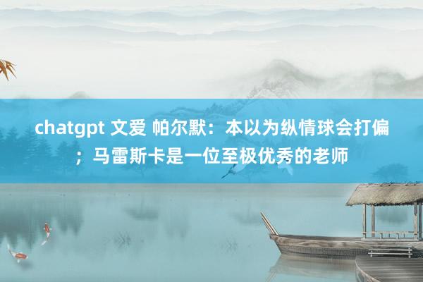 chatgpt 文爱 帕尔默：本以为纵情球会打偏；马雷斯卡是一位至极优秀的老师