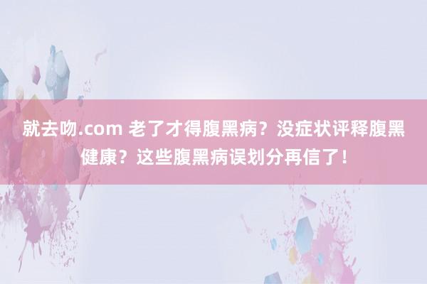 就去吻.com 老了才得腹黑病？没症状评释腹黑健康？这些腹黑病误划分再信了！