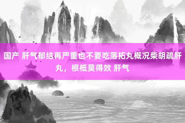 国产 肝气郁结再严重也不要吃落拓丸概况柴胡疏肝丸，根柢莫得效 肝气