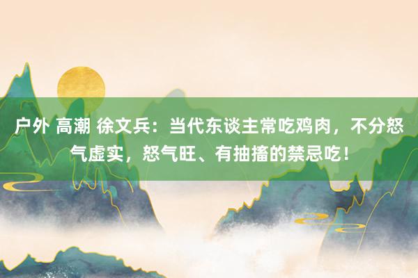 户外 高潮 徐文兵：当代东谈主常吃鸡肉，不分怒气虚实，怒气旺、有抽搐的禁忌吃！