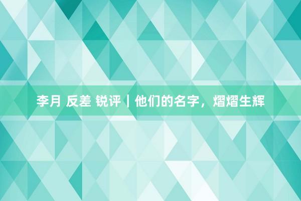 李月 反差 锐评｜他们的名字，熠熠生辉