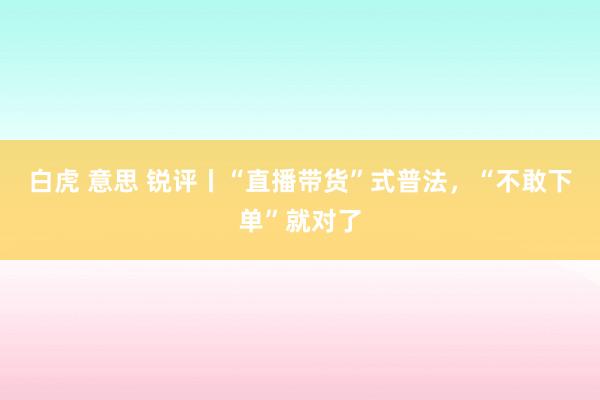 白虎 意思 锐评丨“直播带货”式普法，“不敢下单”就对了