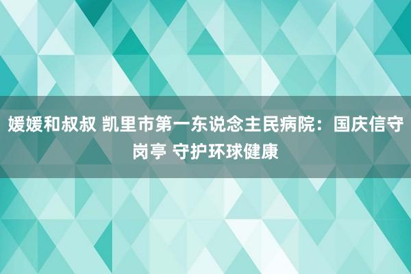 媛媛和叔叔 凯里市第一东说念主民病院：国庆信守岗亭 守护环球健康