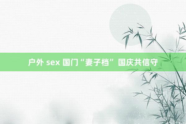 户外 sex 国门“妻子档” 国庆共信守