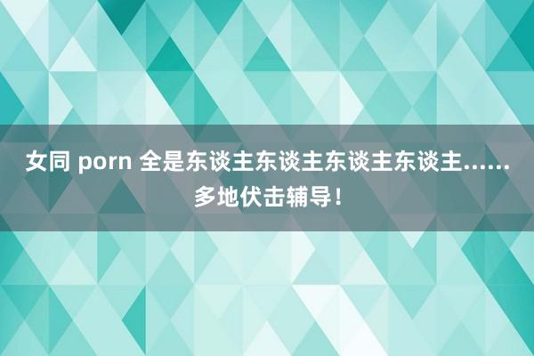 女同 porn 全是东谈主东谈主东谈主东谈主......多地伏击辅导！