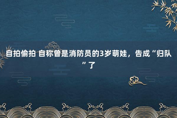 自拍偷拍 自称曾是消防员的3岁萌娃，告成“归队”了