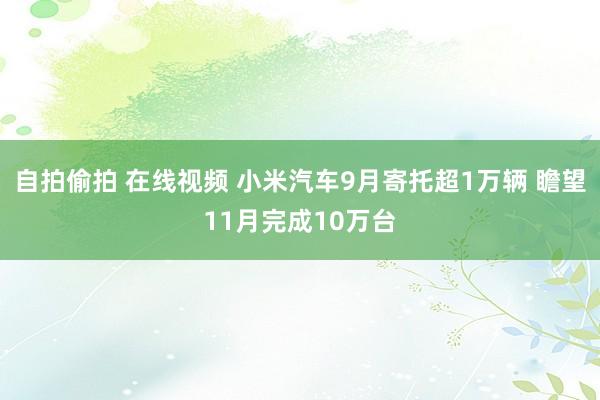 自拍偷拍 在线视频 小米汽车9月寄托超1万辆 瞻望11月完成10万台