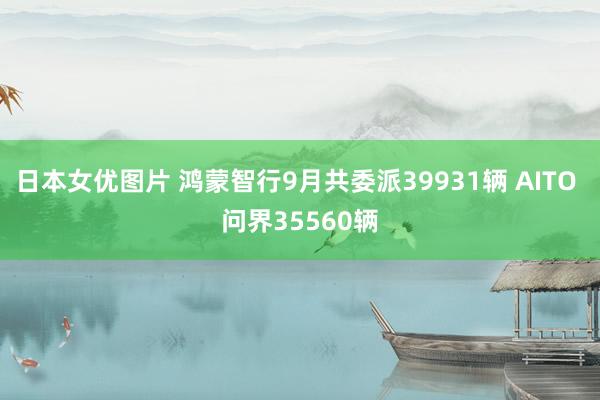 日本女优图片 鸿蒙智行9月共委派39931辆 AITO 问界35560辆