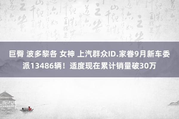 巨臀 波多黎各 女神 上汽群众ID.家眷9月新车委派13486辆！适度现在累计销量破30万