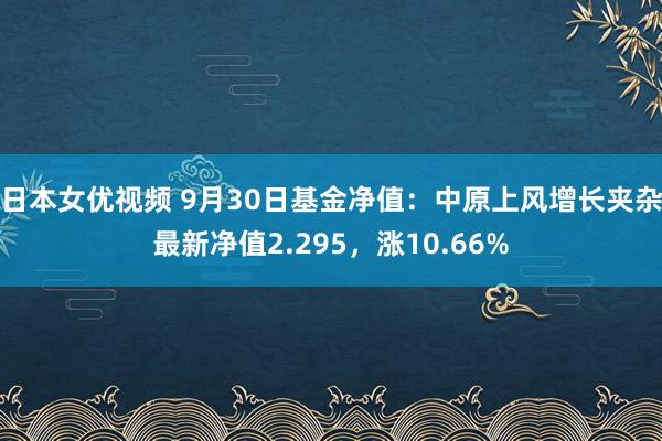 日本女优视频 9月30日基金净值：中原上风增长夹杂最新净值2.295，涨10.66%