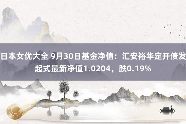 日本女优大全 9月30日基金净值：汇安裕华定开债发起式最新净值1.0204，跌0.19%